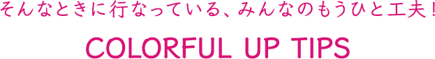 そんなときに行なっている、みんなのもうひと工夫!COLORFUL UP TIPS