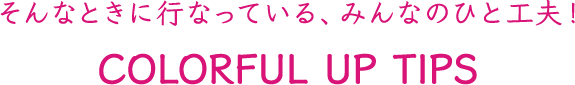 そんなときに行なっている、みんなのもうひと工夫!COLORFUL UP TIPS
