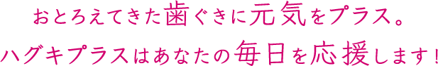 おとろえてきた歯ぐきに元気をプラス。ハグキプラスはあなたの毎日を応援します!